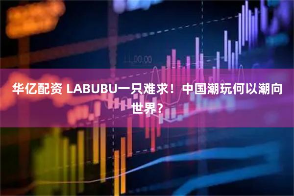 华亿配资 LABUBU一只难求！中国潮玩何以潮向世界？