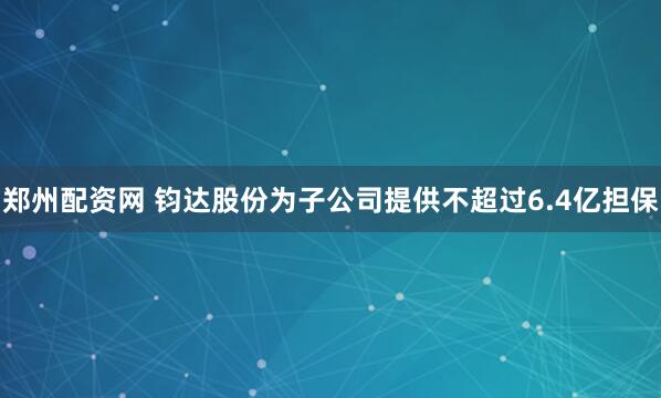 郑州配资网 钧达股份为子公司提供不超过6.4亿担保