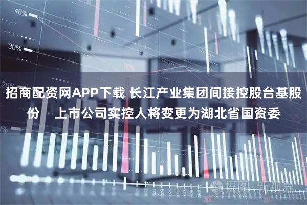 招商配资网APP下载 长江产业集团间接控股台基股份    上市公司实控人将变更为湖北省国资委