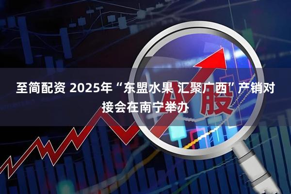至简配资 2025年“东盟水果 汇聚广西”产销对接会在南宁举办