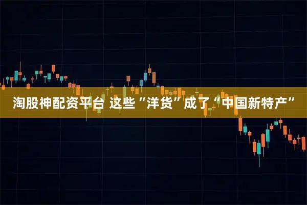 淘股神配资平台 这些“洋货”成了“中国新特产”