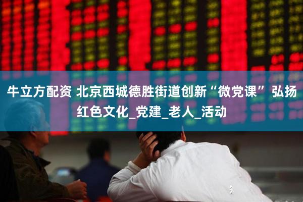 牛立方配资 北京西城德胜街道创新“微党课” 弘扬红色文化_党建_老人_活动