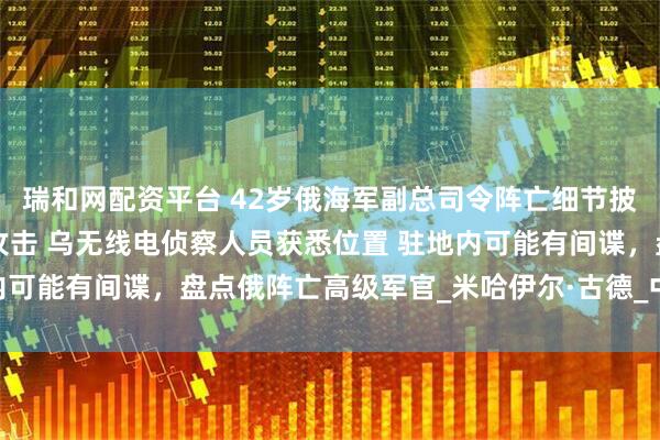 瑞和网配资平台 42岁俄海军副总司令阵亡细节披露：指挥部遭4枚导弹攻击 乌无线电侦察人员获悉位置 驻地内可能有间谍，盘点俄阵亡高级军官_米哈伊尔·古德_中将_俄罗斯