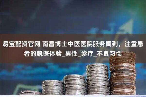 易宝配资官网 南昌博士中医医院服务周到，注重患者的就医体验_男性_诊疗_不良习惯