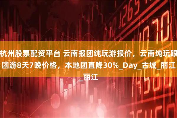 杭州股票配资平台 云南报团纯玩游报价，云南纯玩跟团游8天7晚价格，本地团直降30%_Day_古城_丽江