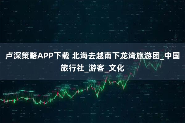 卢深策略APP下载 北海去越南下龙湾旅游团_中国旅行社_游客_文化