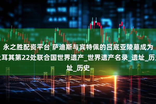 永之胜配资平台 萨迪斯与宾特佩的吕底亚陵墓成为土耳其第22处联合国世界遗产_世界遗产名录_遗址_历史