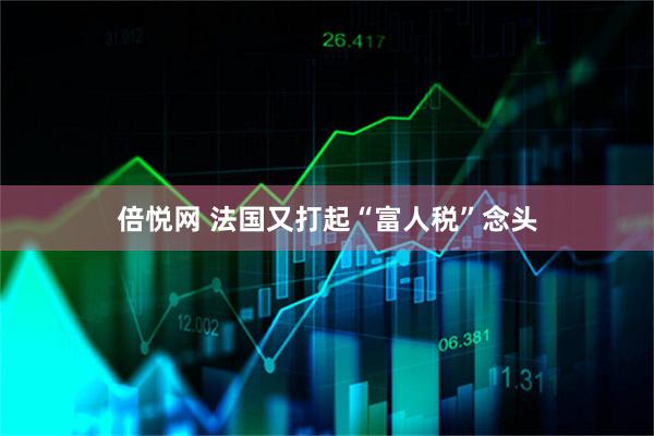 倍悦网 法国又打起“富人税”念头