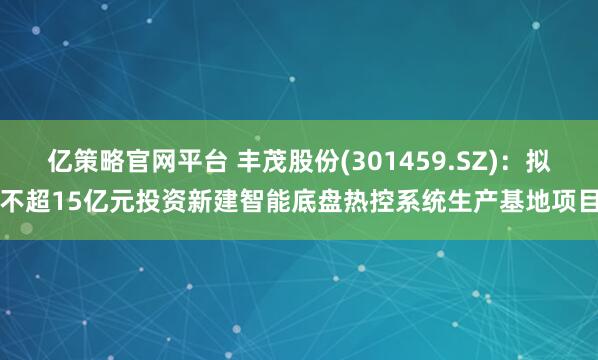 亿策略官网平台 丰茂股份(301459.SZ)：拟不超15亿元投资新建智能底盘热控系统生产基地项目