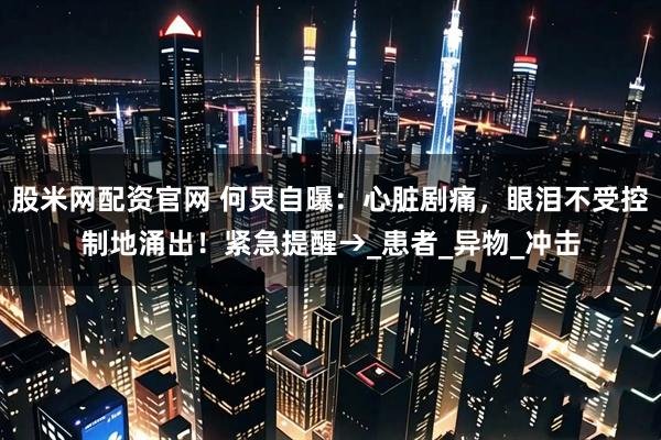 股米网配资官网 何炅自曝：心脏剧痛，眼泪不受控制地涌出！紧急提醒→_患者_异物_冲击
