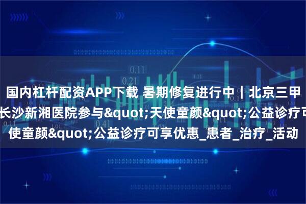 国内杠杆配资APP下载 暑期修复进行中｜北京三甲皮肤科大咖坐镇！在长沙新湘医院参与"天使童颜"公益诊疗可享优惠_患者_治疗_活动