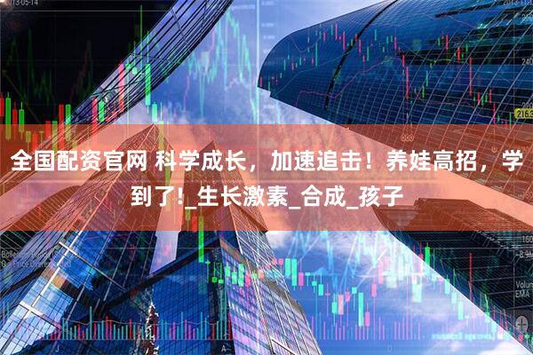 全国配资官网 科学成长，加速追击！养娃高招，学到了!_生长激素_合成_孩子