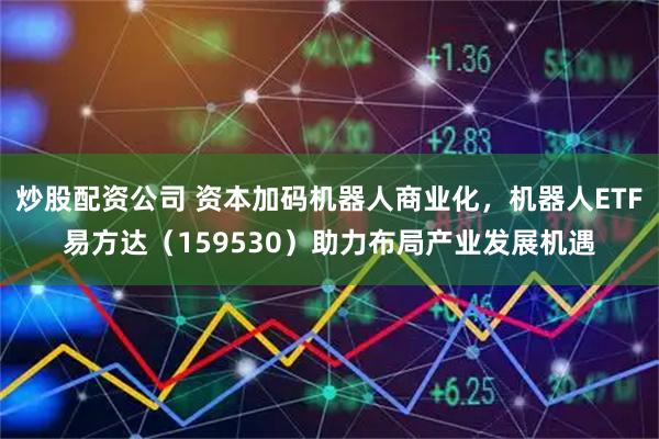 炒股配资公司 资本加码机器人商业化，机器人ETF易方达（159530）助力布局产业发展机遇