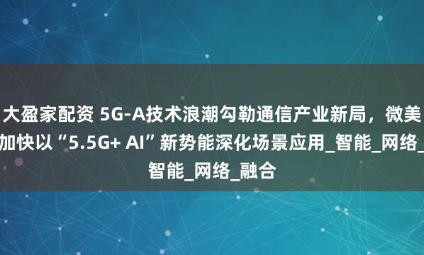 大盈家配资 5G-A技术浪潮勾勒通信产业新局，微美全息加快以“5.5G+ AI”新势能深化场景应用_智能_网络_融合