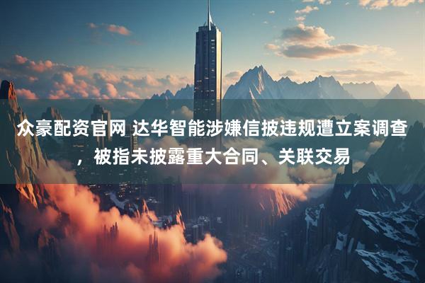 众豪配资官网 达华智能涉嫌信披违规遭立案调查，被指未披露重大合同、关联交易