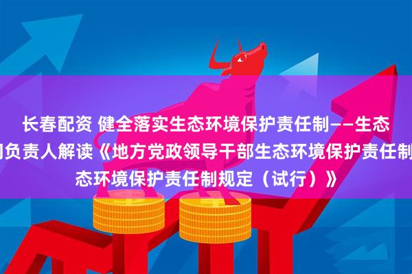 长春配资 健全落实生态环境保护责任制——生态环境部有关部门负责人解读《地方党政领导干部生态环境保护责任制规定（试行）》