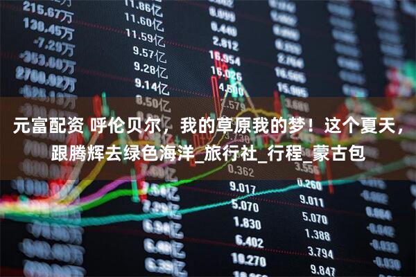 元富配资 呼伦贝尔，我的草原我的梦！这个夏天，跟腾辉去绿色海洋_旅行社_行程_蒙古包