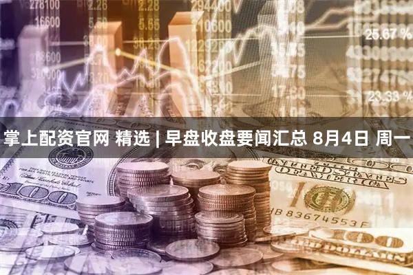 掌上配资官网 精选 | 早盘收盘要闻汇总 8月4日 周一