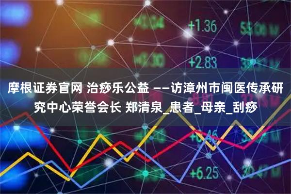 摩根证券官网 治痧乐公益 ——访漳州市闽医传承研究中心荣誉会长 郑清泉_患者_母亲_刮痧