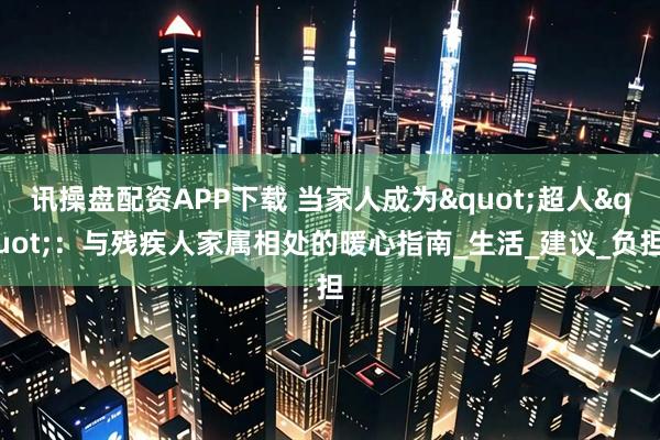 讯操盘配资APP下载 当家人成为"超人"：与残疾人家属相处的暖心指南_生活_建议_负担