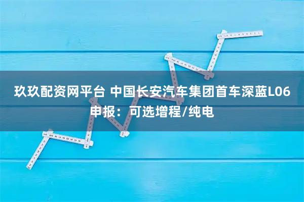 玖玖配资网平台 中国长安汽车集团首车深蓝L06申报：可选增程/纯电