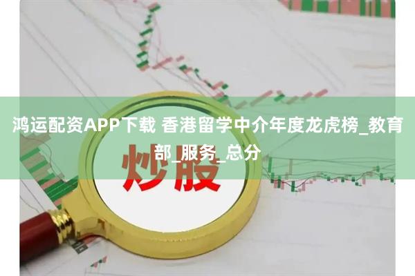 鸿运配资APP下载 香港留学中介年度龙虎榜_教育部_服务_总分