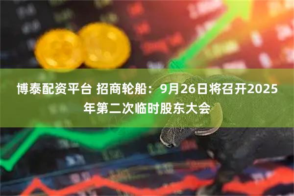 博泰配资平台 招商轮船：9月26日将召开2025年第二次临时股东大会